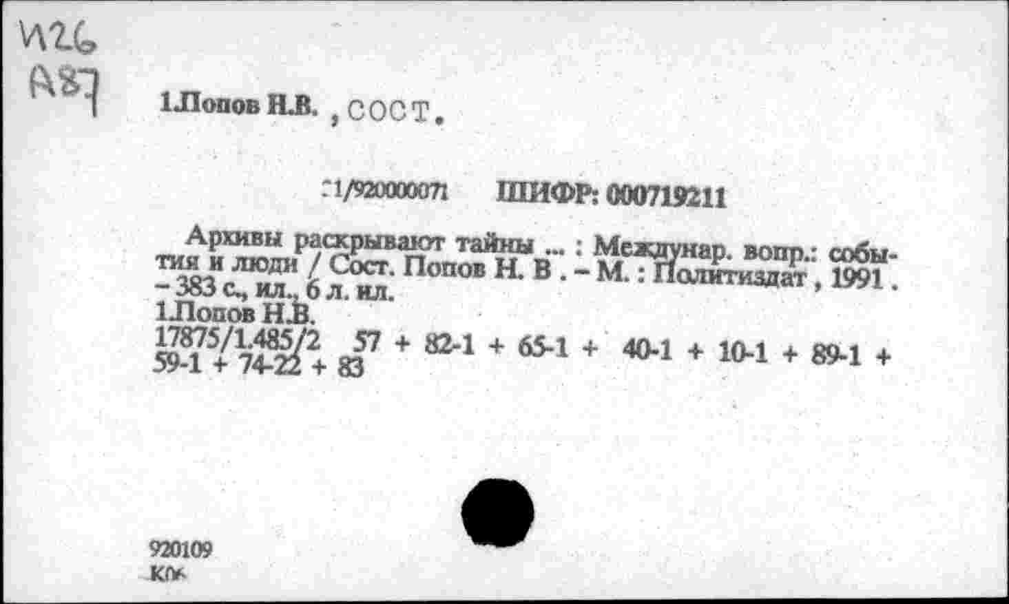 ﻿цгс, РкГ)
Шопов НЛ. ,СОСТ.
.'1/920000071 ШИФР: 000719211
Архивы раскрывают тайны ... : Мсждунап вопп • собы
Ж”£?%Попо’н-в -мЖЬЯ;5и ил.,□ Л. ИЛ.
1 Попов НЛ.
594 У 7®+ щ7 + 824 + б5"1 + 4°-1 + Ю-1 + 894 +
920109 Ю*